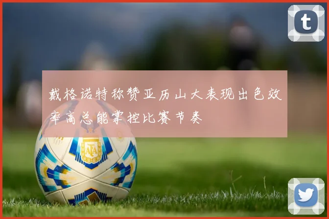 戴格诺特称赞亚历山大表现出色效率高总能掌控比赛节奏