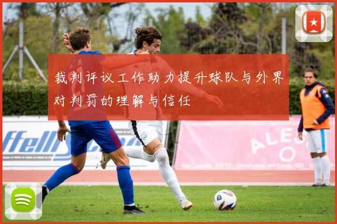 裁判评议工作助力提升球队与外界对判罚的理解与信任
