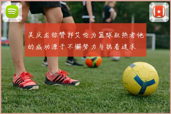 吴庆龙称赞郭艾伦为篮球狂热者他的成功源于不懈努力与执着追求