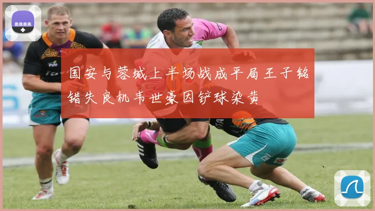国安与蓉城上半场战成平局王子铭错失良机韦世豪因铲球染黄