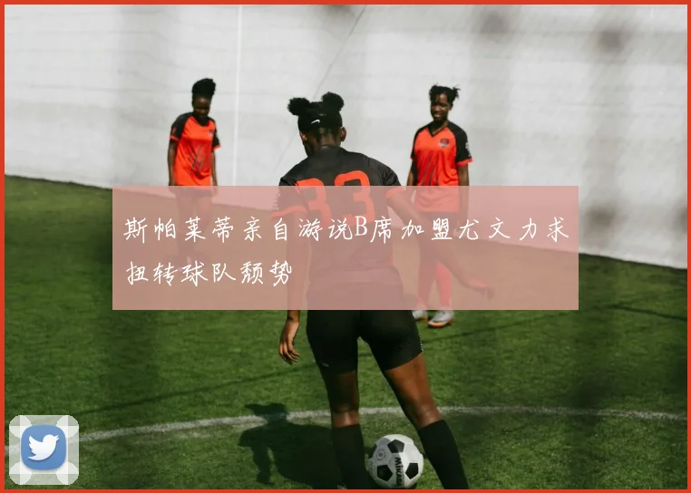 斯帕莱蒂亲自游说B席加盟尤文力求扭转球队颓势