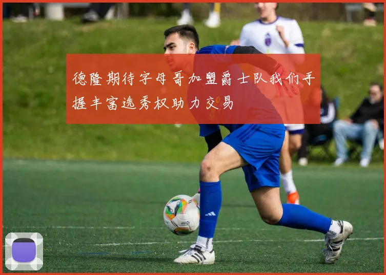 德隆期待字母哥加盟爵士队我们手握丰富选秀权助力交易