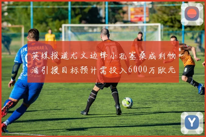 英媒报道尤文边锋小孔塞桑成利物浦引援目标预计需投入6000万欧元