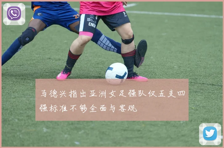 马德兴指出亚洲女足强队仅五支四强标准不够全面与客观