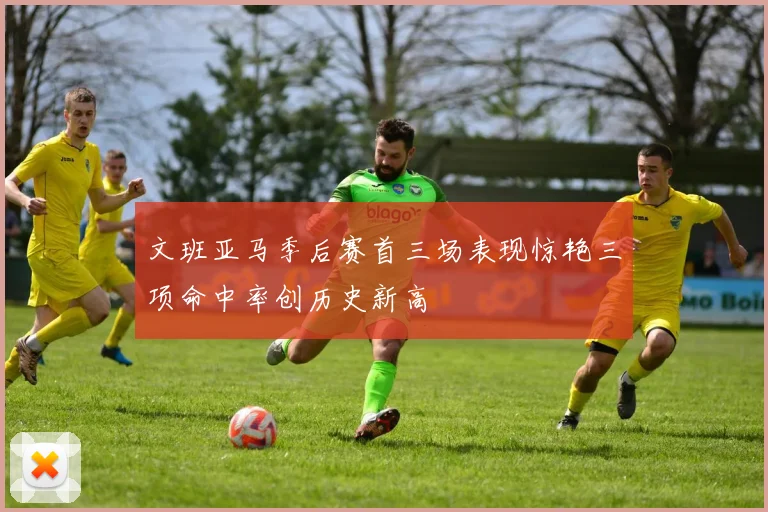 文班亚马季后赛首三场表现惊艳三项命中率创历史新高