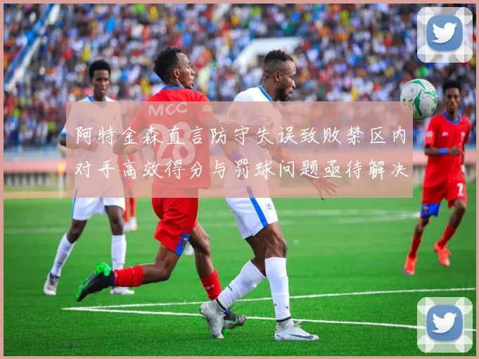 阿特金森直言防守失误致败禁区内对手高效得分与罚球问题亟待解决