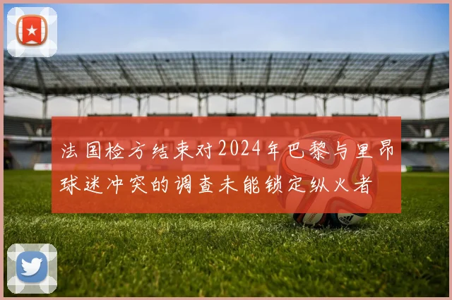 法国检方结束对2024年巴黎与里昂球迷冲突的调查未能锁定纵火者