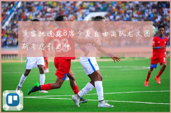 莫雷托透露B席今夏自由离队尤文图斯考虑引进他