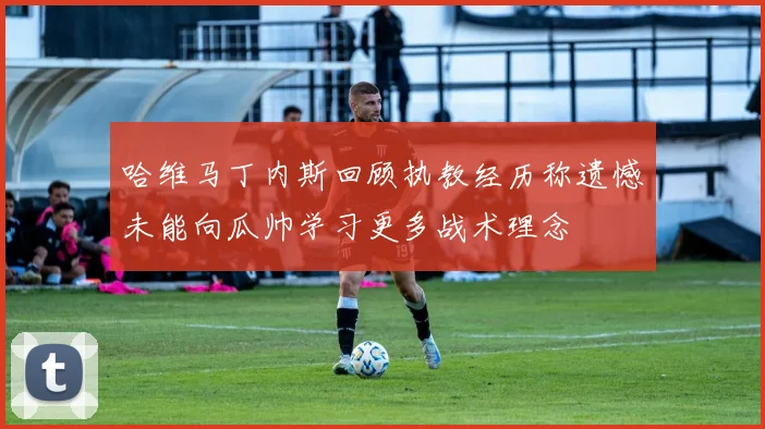 哈维马丁内斯回顾执教经历称遗憾未能向瓜帅学习更多战术理念