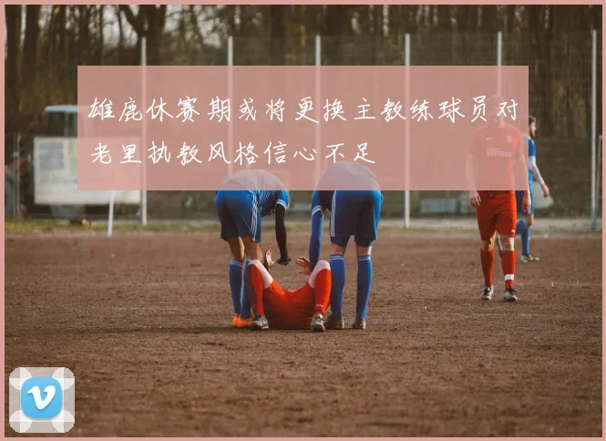 雄鹿休赛期或将更换主教练球员对老里执教风格信心不足