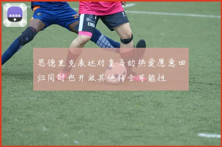 恩德里克表达对皇马的热爱愿意回归同时也开放其他转会可能性