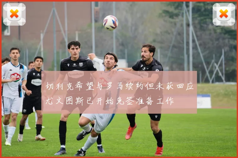 切利克希望与罗马续约但未获回应尤文图斯已开始免签准备工作