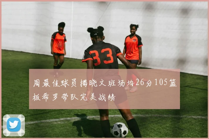 周最佳球员揭晓文班场均26分105篮板希罗带队完美战绩