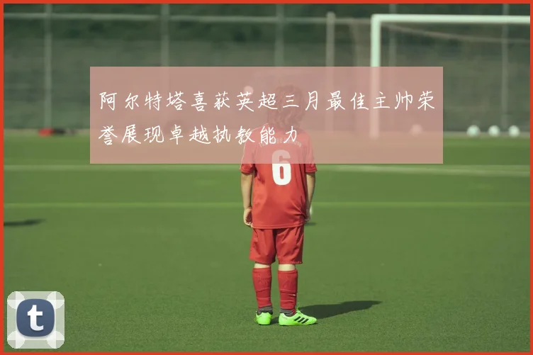 阿尔特塔喜获英超三月最佳主帅荣誉展现卓越执教能力